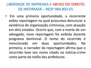 LIBERDADE DE IMPRENSA E ABUSO DO DIREITO
DE INFORMAR – RESP 984.803-ES
• Em uma primeira oportunidade, a recorrente
exibiu reportagem na qual procurava denunciar a
existência de organização criminosa, com atuação
em dois estados. Ocorre que, com a morte de um
advogado, nova reportagem foi exibida durante
programa dominical. O nome do recorrido é
mencionado em duas oportunidades. Na
primeira, o narrador da reportagem afirma que o
recorrido teve seu nome citado na notícia-crime
como parte da máfia das prefeituras.
 