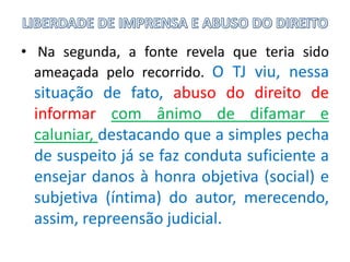 • Na segunda, a fonte revela que teria sido
ameaçada pelo recorrido. O TJ viu, nessa
situação de fato, abuso do direito de
informar com ânimo de difamar e
caluniar, destacando que a simples pecha
de suspeito já se faz conduta suficiente a
ensejar danos à honra objetiva (social) e
subjetiva (íntima) do autor, merecendo,
assim, repreensão judicial.
 