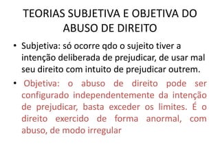 TEORIAS SUBJETIVA E OBJETIVA DO
ABUSO DE DIREITO
• Subjetiva: só ocorre qdo o sujeito tiver a
intenção deliberada de prejudicar, de usar mal
seu direito com intuito de prejudicar outrem.
• Objetiva: o abuso de direito pode ser
configurado independentemente da intenção
de prejudicar, basta exceder os limites. É o
direito exercido de forma anormal, com
abuso, de modo irregular
 