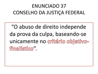 ENUNCIADO 37
CONSELHO DA JUSTIÇA FEDERAL
“O abuso de direito independe
da prova da culpa, baseando-se
unicamente no
”.
 