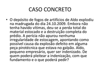 CASO CONCRETO
• O depósito de fogos de artifícios de Aldo explodiu
na madrugada do dia 24.10.2009. Embora não
tenha havido vítimas, deu-se a perda total do
material estocado e a destruição completa do
prédio. A perícia não apurou nenhuma
irregularidade de estocagem, apontando como
possível causa da explosão defeito em alguma
peça pirotécnica que estava no galpão. Aldo,
pequeno empresário, quer ser indenizado. De
quem poderá pleitear a indenização, com que
fundamento e o que poderá pedir?
 