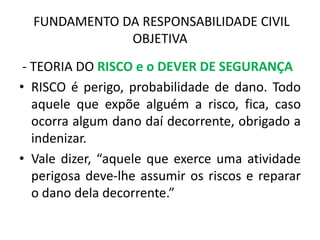 FUNDAMENTO DA RESPONSABILIDADE CIVIL
OBJETIVA
- TEORIA DO RISCO e o DEVER DE SEGURANÇA
• RISCO é perigo, probabilidade de dano. Todo
aquele que expõe alguém a risco, fica, caso
ocorra algum dano daí decorrente, obrigado a
indenizar.
• Vale dizer, “aquele que exerce uma atividade
perigosa deve-lhe assumir os riscos e reparar
o dano dela decorrente.”
 