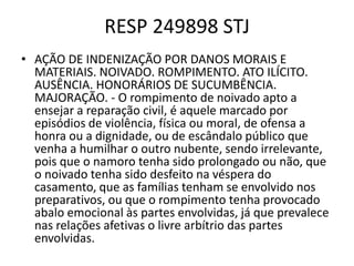 RESP 249898 STJ
• AÇÃO DE INDENIZAÇÃO POR DANOS MORAIS E
MATERIAIS. NOIVADO. ROMPIMENTO. ATO ILÍCITO.
AUSÊNCIA. HONORÁRIOS DE SUCUMBÊNCIA.
MAJORAÇÃO. - O rompimento de noivado apto a
ensejar a reparação civil, é aquele marcado por
episódios de violência, física ou moral, de ofensa a
honra ou a dignidade, ou de escândalo público que
venha a humilhar o outro nubente, sendo irrelevante,
pois que o namoro tenha sido prolongado ou não, que
o noivado tenha sido desfeito na véspera do
casamento, que as famílias tenham se envolvido nos
preparativos, ou que o rompimento tenha provocado
abalo emocional às partes envolvidas, já que prevalece
nas relações afetivas o livre arbítrio das partes
envolvidas.
 