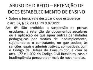 ABUSO DE DIREITO – RETENÇÃO DE
DOCS ESTABELECIMENTO DE ENSINO
• Sobre o tema, vale destacar o que estabelece
o art. 6º, § 1º, da Lei nº 9.870/99:
Art. 6º. São proibidas a suspensão de provas
escolares, a retenção de documentos escolares
ou a aplicação de quaisquer outras penalidades
pedagógicas por motivo de inadimplemento,
sujeitando-se o contratante, no que couber, às
sanções legais e administrativas, compatíveis com
o Código de Defesa do Consumidor, e com os
arts. 177 e 1.092 do Código Civil Brasileiro, caso a
inadimplência perdure por mais de noventa dias.
 