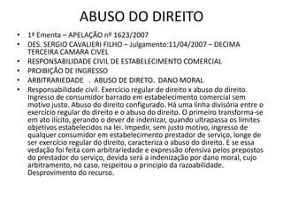 ABUSO DO DIREITO
• 1ª Ementa – APELAÇÃO nº 1623/2007
• DES. SERGIO CAVALIERI FILHO – Julgamento:11/04/2007 – DECIMA
TERCEIRA CAMARA CIVEL
• RESPONSABILIDADE CIVIL DE ESTABELECIMENTO COMERCIAL
• PROIBIÇÃO DE INGRESSO
• ARBITRARIEDADE . ABUSO DE DIRETO. DANO MORAL
• Responsabilidade civil. Exercício regular de direito x abuso do direito.
Ingresso de consumidor barrado em estabelecimento comercial sem
motivo justo. Abuso do direito configurado. Há uma linha divisória entre o
exercício regular do direito e o abuso do direito. O primeiro transforma-se
em ato ilícito, gerando o dever de indenizar, quando ultrapassa os limites
objetivos estabelecidos na lei. Impedir, sem justo motivo, ingresso de
qualquer consumidor em estabelecimento prestador de serviço, longe de
ser exercício regular do direito, caracteriza o abuso do direito. E se essa
vedação foi feita com arbitrariedade e expressão ofensiva pelos prepostos
do prestador do serviço, devida será a indenização por dano moral, cujo
arbitramento, no caso, respeitou o principio da razoabilidade.
Desprovimento do recurso.
 