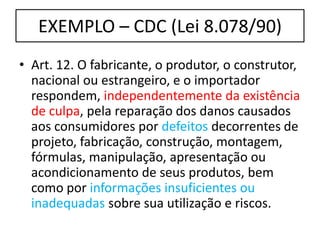EXEMPLO – CDC (Lei 8.078/90)
• Art. 12. O fabricante, o produtor, o construtor,
nacional ou estrangeiro, e o importador
respondem, independentemente da existência
de culpa, pela reparação dos danos causados
aos consumidores por defeitos decorrentes de
projeto, fabricação, construção, montagem,
fórmulas, manipulação, apresentação ou
acondicionamento de seus produtos, bem
como por informações insuficientes ou
inadequadas sobre sua utilização e riscos.
 
