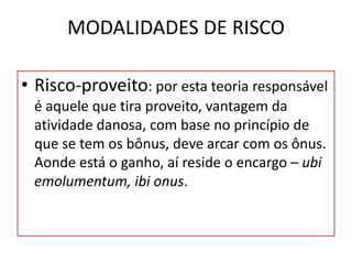 MODALIDADES DE RISCO
• Risco-proveito: por esta teoria responsável
é aquele que tira proveito, vantagem da
atividade danosa, com base no princípio de
que se tem os bônus, deve arcar com os ônus.
Aonde está o ganho, aí reside o encargo – ubi
emolumentum, ibi onus.
 