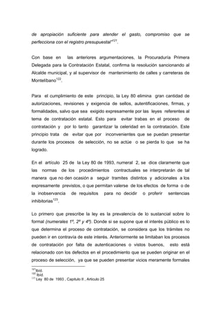de apropiación suficiente para atender el gasto, compromiso que se
perfecciona con el registro presupuestal”121.


Con base en                las anteriores argumentaciones, la Procuraduría Primera
Delegada para la Contratación Estatal, confirma la resolución sancionando al
Alcalde municipal, y al supervisor de mantenimiento de calles y carreteras de
Montelíbano122.


Para el cumplimiento de este principio, la Ley 80 elimina gran cantidad de
autorizaciones, revisiones y exigencia de sellos, autentificaciones, firmas, y
formalidades, salvo que sea exigido expresamente por las leyes referentes al
tema de contratación estatal. Esto para               evitar trabas en el proceso    de
contratación y por lo tanto garantizar la celeridad en la contratación. Este
principio trata de evitar que por inconvenientes que se puedan presentar
durante los procesos de selección, no se actúe o se pierda lo que se ha
logrado.

En el artículo 25 de la Ley 80 de 1993, numeral 2, se dice claramente que
las   normas             de los   procedimientos   contractuales se interpretarán de tal
manera que no den ocasión a seguir tramites distintos y adicionales a los
expresamente previstos, o que permitan valerse de los efectos de forma o de
la inobservancia             de requisitos    para no decidir    o proferir   sentencias
               123
inhibitorias         .

Lo primero que prescribe la ley es la prevalencía de lo sustancial sobre lo
formal (numerales 1º, 2º y 4º). Donde si se supone que el interés público es lo
que determina el proceso de contratación, se considera que los trámites no
pueden ir en contravía de este interés. Anteriormente se limitaban los procesos
de contratación por falta de autenticaciones o vistos buenos,                 esto está
relacionado con los defectos en el procedimiento que se pueden originar en el
proceso de selección, ya que se pueden presentar vicios meramente formales
121
    Ibíd.
122
     Ibíd.
123
     Ley 80 de 1993 , Capitulo II , Articulo 25
 