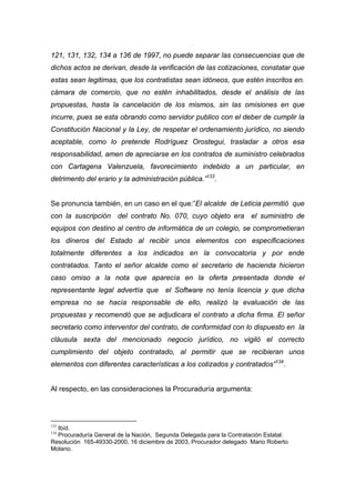 121, 131, 132, 134 a 136 de 1997, no puede separar las consecuencias que de
dichos actos se derivan, desde la verificación de las cotizaciones, constatar que
estas sean legitimas, que los contratistas sean idóneos, que estén inscritos en.
cámara de comercio, que no estén inhabilitados, desde el análisis de las
propuestas, hasta la cancelación de los mismos, sin las omisiones en que
incurre, pues se esta obrando como servidor publico con el deber de cumplir la
Constitución Nacional y la Ley, de respetar el ordenamiento jurídico, no siendo
aceptable, como lo pretende Rodríguez Orostegui, trasladar a otros esa
responsabilidad, amen de apreciarse en los contratos de suministro celebrados
con Cartagena Valenzuela, favorecimiento indebido a un particular, en
detrimento del erario y la administración pública.”133.


Se pronuncia también, en un caso en el que:”El alcalde de Leticia permitió que
con la suscripción del contrato No. 070, cuyo objeto era el suministro de
equipos con destino al centro de informática de un colegio, se comprometieran
los dineros del Estado al recibir unos elementos con especificaciones
totalmente diferentes a los indicados en la convocatoria y por ende
contratados. Tanto el señor alcalde como el secretario de hacienda hicieron
caso omiso a la nota que aparecía en la oferta presentada donde el
representante legal advertía que el Software no tenía licencia y que dicha
empresa no se hacía responsable de ello, realizó la evaluación de las
propuestas y recomendó que se adjudicara el contrato a dicha firma. El señor
secretario como interventor del contrato, de conformidad con lo dispuesto en la
cláusula sexta del mencionado negocio jurídico, no vigiló el correcto
cumplimiento del objeto contratado, al permitir que se recibieran unos
elementos con diferentes características a los cotizados y contratados”134.


Al respecto, en las consideraciones la Procuraduría argumenta:




133
  Ibíd.
134
  Procuraduría General de la Nación, Segunda Delegada para la Contratación Estatal.
Resolución 165-49330-2000, 16 diciembre de 2003, Procurador delegado Mario Roberto
Molano.
 