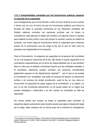 1.3.1.1 Irregularidades cometidas por los funcionarios públicos respecto
al requisito de la capacidad.
Las investigaciones que se han llevado a cabo en torno al tema no son muchas
y tienen que ver con el hecho de que los funcionarios públicos que tienen la
facultad de dirigir la actividad contractual en las diferentes entidades del
Estado, celebran contratos con personas jurídicas que no tienen la
competencia para ejecutar el objeto del contrato y en algunos casos ni siquiera
para celebrar el acto jurídico como tal( porque no existían cuando se celebró el
contrato), así mismo algunos funcionarios tienen la capacidad pero entonces
actúan sin la autorización que les exige la ley por lo que en todo caso se
presenta una irregularidad en la actuación.


Para la Procuraduría, “la exigencia de capacidad en la persona del contratista
no es una exigencia caprichosa de la ley, ella tiende a buscar seguridad en la
contratación especialmente por el tema de responsabilidad por lo que también
deja en claro que el estatuto contractual impone que las entidades estatales a
él sometidas, solamente pueden contratar con personas consideradas
legalmente capaces en las disposiciones vigentes”4 , por lo que no se acepta
la contratación con “entidades” que están en proceso de adquirir su personería
jurídica o en proceso de simple constitución, pues la ley es muy clara en
circunscribir la capacidad de estos sujetos de la contratación, a su objeto y si
aún no se han constituido plenamente, no se puede hablar de un objeto que
puedan desplegar o desarrollar y es ahí cuando se manifiesta su falta de
capacidad.


Así mismo señala que aunque se tenga la capacidad para contratar, al
requerirse alguna autorización para hacerlo puesto que alguna disposición legal
así lo exige, debe contarse con la misma pues de lo contrario la competencia




4
 Procuraduría General de la Nación. Procuraduría Primera Delegada para la Contratación
estatal. Radicación 21-25431-1999. Diciembre 5 de 2003. Procurador Delegado Benjamín
Herrera Barbosa
 