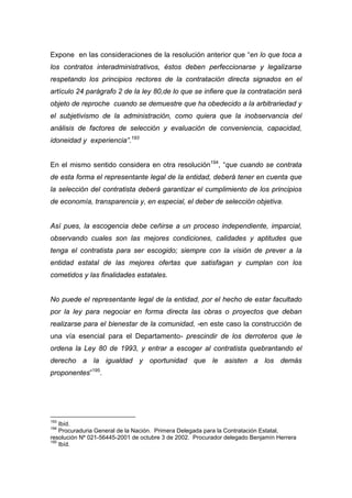 Expone en las consideraciones de la resolución anterior que “en lo que toca a
los contratos interadministrativos, éstos deben perfeccionarse y legalizarse
respetando los principios rectores de la contratación directa signados en el
artículo 24 parágrafo 2 de la ley 80,de lo que se infiere que la contratación será
objeto de reproche cuando se demuestre que ha obedecido a la arbitrariedad y
el subjetivismo de la administración, como quiera que la inobservancia del
análisis de factores de selección y evaluación de conveniencia, capacidad,
idoneidad y experiencia”.193


En el mismo sentido considera en otra resolución194, “que cuando se contrata
de esta forma el representante legal de la entidad, deberá tener en cuenta que
la selección del contratista deberá garantizar el cumplimiento de los principios
de economía, transparencia y, en especial, el deber de selección objetiva.


Así pues, la escogencia debe ceñirse a un proceso independiente, imparcial,
observando cuales son las mejores condiciones, calidades y aptitudes que
tenga el contratista para ser escogido; siempre con la visión de prever a la
entidad estatal de las mejores ofertas que satisfagan y cumplan con los
cometidos y las finalidades estatales.


No puede el representante legal de la entidad, por el hecho de estar facultado
por la ley para negociar en forma directa las obras o proyectos que deban
realizarse para el bienestar de la comunidad, -en este caso la construcción de
una vía esencial para el Departamento- prescindir de los derroteros que le
ordena la Ley 80 de 1993, y entrar a escoger al contratista quebrantando el
derecho a la igualdad y oportunidad que le asisten a los demás
proponentes”195.




193
    Ibíd.
194
    Procuraduria General de la Nación. Primera Delegada para la Contratación Estatal,
resolución Nº 021-56445-2001 de octubre 3 de 2002. Procurador delegado Benjamín Herrera
195
    Ibíd.
 