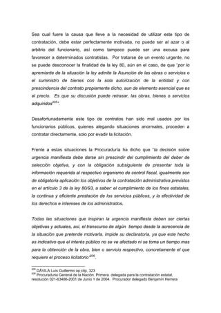 Sea cual fuere la causa que lleve a la necesidad de utilizar este tipo de
contratación, debe estar perfectamente motivada, no puede ser al azar o al
arbitrio del funcionario, así como tampoco puede ser una excusa para
favorecer a determinados contratistas. Por tratarse de un evento urgente, no
se puede desconocer la finalidad de la ley 80, aún en el caso, de que “por lo
apremiante de la situación la ley admite la Asunción de las obras o servicios o
el suministro de bienes con la sola autorización de la entidad y con
prescindencia del contrato propiamente dicho, aun de elemento esencial que es
el precio. Es que su discusión puede retrasar, las obras, bienes o servicios
adquiridos205”.


Desafortunadamente este tipo de contratos han sido mal usados por los
funcionarios públicos, quienes alegando situaciones anormales, proceden a
contratar directamente, solo por evadir la licitación.


Frente a estas situaciones la Procuraduría ha dicho que “la decisión sobre
urgencia manifiesta debe darse sin prescindir del cumplimiento del deber de
selección objetiva, y con la obligación subsiguiente de presentar toda la
información requerida al respectivo organismo de control fiscal, igualmente son
de obligatoria aplicación los objetivos de la contratación administrativa previstos
en el artículo 3 de la ley 80/93, a saber: el cumplimiento de los fines estatales,
la continua y eficiente prestación de los servicios públicos, y la efectividad de
los derechos e intereses de los administrados.


Todas las situaciones que inspiran la urgencia manifiesta deben ser ciertas
objetivas y actuales, así, el transcurso de algún tiempo desde la acrecencia de
la situación que pretende motivarla, impide su declaratoria, ya que este hecho
es indicativo que el interés público no se ve afectado ni se toma un tiempo mas
para la obtención de la obra, bien o servicio respectivo, concretamente el que
requiere el proceso licitatorio”206.

205
   DÁVILA Luís Guillermo op.citp. 323
206
   Procuraduria General de la Nación. Primera delegada para la contratación estatal,
resolución 021-63486-2001 de Junio 1 de 2004. Procurador delegado Benjamín Herrera
 