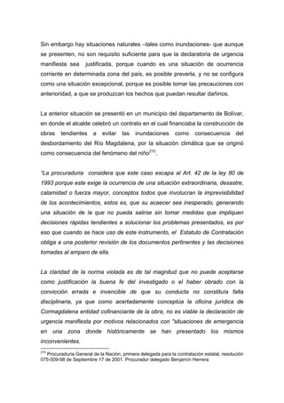 Sin embargo hay situaciones naturales –tales como inundaciones- que aunque
se presenten, no son requisito suficiente para que la declaratoria de urgencia
manifiesta sea      justificada, porque cuando es una situación de ocurrencia
corriente en determinada zona del país, es posible preverla, y no se configura
como una situación excepcional, porque es posible tomar las precauciones con
anterioridad, a que se produzcan los hechos que puedan resultar dañinos.


La anterior situación se presentó en un municipio del departamento de Bolívar,
en donde el alcalde celebró un contrato en el cual financiaba la construcción de
obras    tendientes     a   evitar   las   inundaciones       como     consecuencia       del
desbordamiento del Río Magdalena, por la situación climática que se originó
como consecuencia del fenómeno del niño210.


“La procuraduria considera que este caso escapa al Art. 42 de la ley 80 de
1993 porque este exige la ocurrencia de una situación extraordinaria, desastre,
calamidad o fuerza mayor, conceptos todos que involucran la imprevisibilidad
de los acontecimientos, estos es, que su acaecer sea inesperado, generando
una situación de la que no pueda salirse sin tomar medidas que impliquen
decisiones rápidas tendientes a solucionar los problemas presentados, es por
eso que cuando se hace uso de este instrumento, el Estatuto de Contratación
obliga a una posterior revisión de los documentos pertinentes y las decisiones
tomadas al amparo de ella.


La claridad de la norma violada es de tal magnitud que no puede aceptarse
como justificación la buena fe del investigado o el haber obrado con la
convicción errada e invencible de que su conducta no constituía falta
disciplinaria, ya que como acertadamente conceptúa la oficina jurídica de
Cormagdalena entidad cofinanciante de la obra, no es viable la declaración de
urgencia manifiesta por motivos relacionados con "situaciones de emergencia
en una zona donde históricamente se han presentado los mismos
inconvenientes.
210
  Procuraduria General de la Nación, primera delegada para la contratación estatal, resolución
075-509-98 de Septiembre 17 de 2001. Procurador delegado Benjamín Herrera
 
