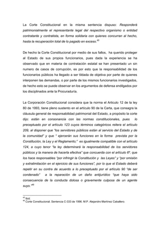 La Corte Constitucional en la misma sentencia dispuso: Responderá
patrimonialmente el representante legal del respectivo organismo o entidad
contratante y contratista, en forma solidaria con quienes concurran al hecho,
hasta la recuperación total de lo pagado en exceso.45


De hecho la Corte Constitucional por medio de sus fallos, ha querido proteger
al Estado de sus propios funcionarios, pues dada la experiencia se ha
observado que en materia de contratación estatal se han presentado un sin
numero de casos de corrupción, es por esto que la responsabilidad de los
funcionarios públicos ha llegado a ser tildada de objetiva por parte de quienes
interponen las demandas, o por parte de los mismos funcionarios investigados,
de hecho esto se puede observar en los argumentos de defensa endilgados por
los disciplinados ante la Procuraduría.


La Corporación Constitucional considera que la norma el Articulo 12 de la ley
80 de 1993, tiene pleno sustento en el artículo 90 de la Carta, que consagra la
cláusula general de responsabilidad patrimonial del Estado, a propósito la corte
dijo: están en consonancia con las normas constitucionales, pues                         lo
preceptuado por el artículo 123 cuyos términos categóricos reitera el artículo
209, al disponer que “los servidores públicos están al servicio del Estado y de
la comunidad” y que “ ejercerán sus funciones en la forma prevista por la
Constitución, la Ley y el Reglamento;” es igualmente compatible con el artículo
124, a cuyo tenor “la ley determinará la responsabilidad de los servidores
públicos y la manera de hacerla efectiva” que concuerda con el artículo 6º, que
los hace responsables “por infringir la Constitución y las Leyes” y “por omisión
y extralimitación en el ejercicio de sus funciones”, por lo que el Estado deberá
repetir en su contra de acuerdo a lo preceptuado por el artículo 90 “de ser
condenado”          a la reparación de un daño antijurídico “que haya sido
consecuencia de la conducta dolosa o gravemente culposa de un agente
suyo.”46


45
     Ibid.
46
     Corte Constitucional. Sentencia C-333 de 1996. M.P. Alejandro Martínez Caballero.
 