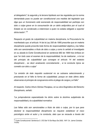 al delegatario”; la segunda y la tercera hipótesis son las reguladas por la norma
demandada pues no puede ser constitucional una medida del legislador que
diga que un funcionario está exonerado de responsabilidad así participe con
dolo o culpa grave en la consumación de un daño antijurídico por el cual el
Estado se vio condenado a indemnizar a quien no estaba obligado a soportar
dicha lesión”. 64


Respecto al grado de culpabilidad en materia disciplinaria, la Procuraduría ha
manifestado que: el artículo 14 de la Ley 200 de 1995 prescribe que en materia
disciplinaria queda proscrita toda forma de responsabilidad objetiva y las faltas
sólo son sancionables a título de dolo o culpa y como lo señaló el investigado
en su alzada la Corte Constitucional en sentencia 982 de 1999 hizo énfasis en
que “en todo caso el examen de la responsabilidad, ha de realizarse , a la luz
del principio de culpabilidad que consagra el artículo 14 del estatuto
disciplinario , es decir analizando concretamente , si la conducta típica se
cometió con dolo o culpa”


“La omisión de éste requisito sustancial no se subsana seleccionando y
precisando en el fallo la forma de culpabilidad, porque en éste último debe
observarse el principio de congruencia entre el pliego de cargos y el fallo”


Al respecto. Carlos Arturo Gómez Pavajeau, en su obra Dogmática del Derecho
Disciplinario, señaló:


“La jurisprudencia especializada ha dicho sobre la doctrina subjetivista de
responsabilidad y la culpabilidad normativa:


Las faltas sólo son sancionables a título de dolo o culpa, por lo que para
declarar la responsabilidad disciplinaria se requiere establecer el nexo
psicológico entre el autor y la conducta, dato que se recauda a través del

64
  Corte Constitucional. Sentencia C- 372 Del 15 De Mayo De 2002. M.P. Dr. Jaime Córdoba
Triviño
 