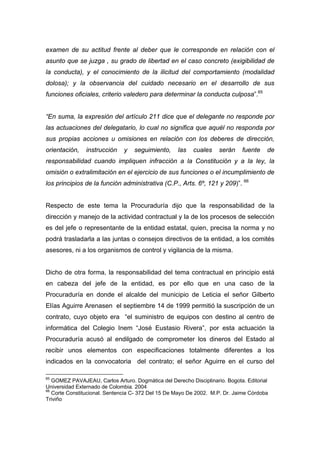 examen de su actitud frente al deber que le corresponde en relación con el
asunto que se juzga , su grado de libertad en el caso concreto (exigibilidad de
la conducta), y el conocimiento de la ilicitud del comportamiento (modalidad
dolosa); y la observancia del cuidado necesario en el desarrollo de sus
funciones oficiales, criterio valedero para determinar la conducta culposa”.65


“En suma, la expresión del artículo 211 dice que el delegante no responde por
las actuaciones del delegatario, lo cual no significa que aquél no responda por
sus propias acciones u omisiones en relación con los deberes de dirección,
orientación,   instrucción    y    seguimiento,     las   cuales    serán    fuente    de
responsabilidad cuando impliquen infracción a la Constitución y a la ley, la
omisión o extralimitación en el ejercicio de sus funciones o el incumplimiento de
los principios de la función administrativa (C.P., Arts. 6º, 121 y 209)”. 66


Respecto de este tema la Procuraduría dijo que la responsabilidad de la
dirección y manejo de la actividad contractual y la de los procesos de selección
es del jefe o representante de la entidad estatal, quien, precisa la norma y no
podrá trasladarla a las juntas o consejos directivos de la entidad, a los comités
asesores, ni a los organismos de control y vigilancia de la misma.


Dicho de otra forma, la responsabilidad del tema contractual en principio está
en cabeza del jefe de la entidad, es por ello que en una caso de la
Procuraduría en donde el alcalde del municipio de Leticia el señor Gilberto
Elías Aguirre Arenasen el septiembre 14 de 1999 permitió la suscripción de un
contrato, cuyo objeto era “el suministro de equipos con destino al centro de
informática del Colegio Inem “José Eustasio Rivera”, por esta actuación la
Procuraduría acusó al endilgado de comprometer los dineros del Estado al
recibir unos elementos con especificaciones totalmente diferentes a los
indicados en la convocatoria del contrato; el señor Aguirre en el curso del

65
   GOMEZ PAVAJEAU, Carlos Arturo. Dogmática del Derecho Disciplinario. Bogota. Editorial
Universidad Externado de Colombia. 2004
66
   Corte Constitucional. Sentencia C- 372 Del 15 De Mayo De 2002. M.P. Dr. Jaime Córdoba
Triviño
 