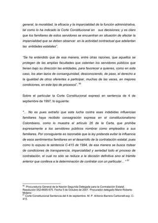 general, la moralidad, la eficacia y la imparcialidad de la función administrativa,
tal como lo ha indicado la Corte Constitucional en             sus decisiones; y es claro
que los familiares de estos servidores se encuentran en situación de afectar la
imparcialidad que se deben observar en la actividad contractual que adelantan
las entidades estatales”.


“Se ha entendido que de esa manera, entre otras razones, que aquellos se
protegen de las amplias facultades que ostentan los servidores públicos que
tienen bajo su dirección las entidades, para favorecer a quienes, como en este
caso, los atan lazos de consanguinidad, desconociendo, de paso, el derecho a
la igualdad de otros oferentes a participar, muchas de las veces, en mejores
condiciones, en este tipo de procesos”. 90


Sobre el particular la Corte Constitucional expresó en sentencia de 4 de
septiembre de 1997, lo siguiente:


"... No es pues extraño que esta lucha contra esas indebidas influencias
familiares haya recibido consagración expresa en el constitucionalismo
Colombiano, como lo muestra el artículo 26 de la Carta, que prohíbe
expresamente a los servidores públicos nombrar como empleados a sus
familiares. Por consiguiente es razonable que la ley pretenda evitar la influencia
de esos sentimientos familiares en el desarrollo de la contratación estatal, pues
como lo expuso la sentencia C-415 de 1994, de esa manera se busca rodear
de condiciones de transparencia, imparcialidad y seriedad todo el proceso de
contratación, el cual no sólo se reduce a la decisión definitiva sino al trámite
anterior que conlleva a la determinación de contratar con un particular... “ 91




90
   Procuraduría General de la Nación Segunda Delegada para la Contratación Estatal.
Resolución 052-6695-975. Fecha 5 de Octubre de 2001. Procurador delegado Mario Roberto
Molano
91
   Corte Constitucional Sentencia del 4 de septiembre. M. P. Antonio Barrera Carbonell exp. C-
415.
 