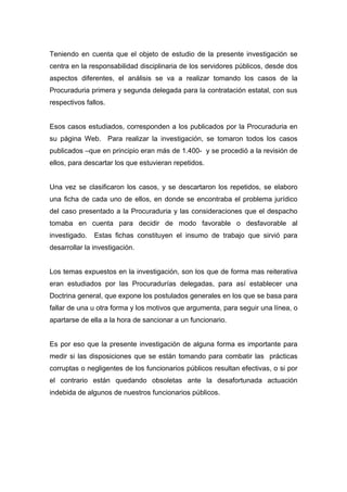 Teniendo en cuenta que el objeto de estudio de la presente investigación se
centra en la responsabilidad disciplinaria de los servidores públicos, desde dos
aspectos diferentes, el análisis se va a realizar tomando los casos de la
Procuraduria primera y segunda delegada para la contratación estatal, con sus
respectivos fallos.


Esos casos estudiados, corresponden a los publicados por la Procuraduria en
su página Web. Para realizar la investigación, se tomaron todos los casos
publicados –que en principio eran más de 1.400- y se procedió a la revisión de
ellos, para descartar los que estuvieran repetidos.


Una vez se clasificaron los casos, y se descartaron los repetidos, se elaboro
una ficha de cada uno de ellos, en donde se encontraba el problema jurídico
del caso presentado a la Procuraduria y las consideraciones que el despacho
tomaba en cuenta para decidir de modo favorable o desfavorable al
investigado.   Estas fichas constituyen el insumo de trabajo que sirvió para
desarrollar la investigación.


Los temas expuestos en la investigación, son los que de forma mas reiterativa
eran estudiados por las Procuradurías delegadas, para así establecer una
Doctrina general, que expone los postulados generales en los que se basa para
fallar de una u otra forma y los motivos que argumenta, para seguir una línea, o
apartarse de ella a la hora de sancionar a un funcionario.


Es por eso que la presente investigación de alguna forma es importante para
medir si las disposiciones que se están tomando para combatir las prácticas
corruptas o negligentes de los funcionarios públicos resultan efectivas, o si por
el contrario están quedando obsoletas ante la desafortunada actuación
indebida de algunos de nuestros funcionarios públicos.
 
