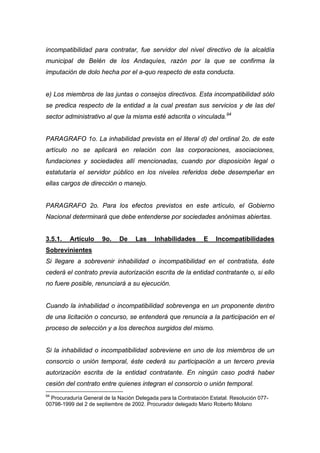 incompatibilidad para contratar, fue servidor del nivel directivo de la alcaldía
municipal de Belén de los Andaquíes, razón por la que se confirma la
imputación de dolo hecha por el a-quo respecto de esta conducta.


e) Los miembros de las juntas o consejos directivos. Esta incompatibilidad sólo
se predica respecto de la entidad a la cual prestan sus servicios y de las del
sector administrativo al que la misma esté adscrita o vinculada.94


PARAGRAFO 1o. La inhabilidad prevista en el literal d) del ordinal 2o. de este
artículo no se aplicará en relación con las corporaciones, asociaciones,
fundaciones y sociedades allí mencionadas, cuando por disposición legal o
estatutaria el servidor público en los niveles referidos debe desempeñar en
ellas cargos de dirección o manejo.


PARAGRAFO 2o. Para los efectos previstos en este artículo, el Gobierno
Nacional determinará que debe entenderse por sociedades anónimas abiertas.


3.5.1.   Artículo     9o.    De     Las    Inhabilidades       E    Incompatibilidades
Sobrevinientes
Si llegare a sobrevenir inhabilidad o incompatibilidad en el contratista, éste
cederá el contrato previa autorización escrita de la entidad contratante o, si ello
no fuere posible, renunciará a su ejecución.


Cuando la inhabilidad o incompatibilidad sobrevenga en un proponente dentro
de una licitación o concurso, se entenderá que renuncia a la participación en el
proceso de selección y a los derechos surgidos del mismo.


Si la inhabilidad o incompatibilidad sobreviene en uno de los miembros de un
consorcio o unión temporal, éste cederá su participación a un tercero previa
autorización escrita de la entidad contratante. En ningún caso podrá haber
cesión del contrato entre quienes integran el consorcio o unión temporal.
94
  Procuraduría General de la Nación Delegada para la Contratación Estatal. Resolución 077-
00798-1999 del 2 de septiembre de 2002. Procurador delegado Mario Roberto Molano
 