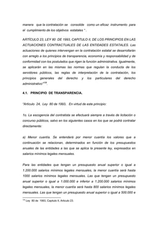 manera que la contratación se consolide como un eficaz instrumento para
el cumplimiento de los objetivos estatales “ .

ARTÍCULO 23, LEY 80 DE 1993, CAPITULO II, DE LOS PRINCIPIOS EN LAS
ACTUACIONES CONTRACTUALES DE LAS ENTIDADES ESTATALES. Las
actuaciones de quienes intervengan en la contratación estatal se desarrollarán
con arreglo a los principios de transparencia, economía y responsabilidad y de
conformidad con los postulados que rigen la función administrativa. Igualmente,
se aplicarán en las mismas las normas que regulan la conducta de los
servidores públicos, las reglas de interpretación de la contratación, los
principios        generales      del    derecho   y   los   particulares   del   derecho
                    106
administrativo”           .

4.1. PRINCIPIO DE TRANSPARENCIA.


“Artículo 24, Ley 80 de 1993. En virtud de este principio:


1o. La escogencia del contratista se efectuará siempre a través de licitación o
concurso públicos, salvo en los siguientes casos en los que se podrá contratar
directamente:


a) Menor cuantía. Se entenderá por menor cuantía los valores que a
continuación se relacionan, determinados en función de los presupuestos
anuales de las entidades a las que se aplica la presente ley, expresados en
salarios mínimos legales mensuales.


Para las entidades que tengan un presupuesto anual superior o igual a
1.200.000 salarios mínimos legales mensuales, la menor cuantía será hasta
1000 salarios mínimos legales mensuales. Las que tengan un presupuesto
anual superior o igual a 1.000.000 e inferior a 1.200.000 salarios mínimos
legales mensuales, la menor cuantía será hasta 800 salarios mínimos legales
mensuales. Las que tengan un presupuesto anual superior o igual a 500.000 e

106
      Ley 80 de 1993, Capitulo II, Articulo 23.
 
