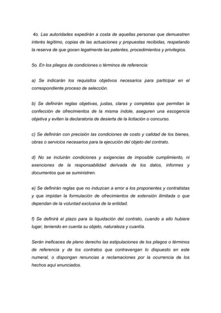 4o. Las autoridades expedirán a costa de aquellas personas que demuestren
interés legítimo, copias de las actuaciones y propuestas recibidas, respetando
la reserva de que gocen legalmente las patentes, procedimientos y privilegios.


5o. En los pliegos de condiciones o términos de referencia:


a) Se indicarán los requisitos objetivos necesarios para participar en el
correspondiente proceso de selección.


b) Se definirán reglas objetivas, justas, claras y completas que permitan la
confección de ofrecimientos de la misma índole, aseguren una escogencia
objetiva y eviten la declaratoria de desierta de la licitación o concurso.


c) Se definirán con precisión las condiciones de costo y calidad de los bienes,
obras o servicios necesarios para la ejecución del objeto del contrato.


d) No se incluirán condiciones y exigencias de imposible cumplimiento, ni
exenciones de la responsabilidad derivada de los datos, informes y
documentos que se suministren.


e) Se definirán reglas que no induzcan a error a los proponentes y contratistas
y que impidan la formulación de ofrecimientos de extensión ilimitada o que
dependan de la voluntad exclusiva de la entidad.


f) Se definirá el plazo para la liquidación del contrato, cuando a ello hubiere
lugar, teniendo en cuenta su objeto, naturaleza y cuantía.


Serán ineficaces de pleno derecho las estipulaciones de los pliegos o términos
de referencia y de los contratos que contravengan lo dispuesto en este
numeral, o dispongan renuncias a reclamaciones por la ocurrencia de los
hechos aquí enunciados.
 