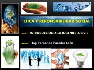 ETICA Y REPONSABILIDAD SOCIAL
Curso : INTRODUCCION A LA INGENIERIA CIVIL
Docente : Ing. Fernando Paredes León
 