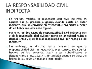 En sentido estricto, la responsabilidad civil indirecta es
aquella que se produce o genera cuando existe un autor
indirecto, que se convierte en responsable civilmente a pesar
de no haber causado daño alguno.
 Por ello, los dos casos de responsabilidad civil indirecta son
el de la responsabilidad civil por hecho de los subordinados o
dependientes y el de la responsabilidad civil por hecho de los
incapaces.
 Sin embargo, en doctrina existe consenso en que la
responsabilidad civil indirecta no solo es consecuencia de los
hechos de las personas (sean estos subordinados o
dependientes o incapaces), sino también cuando se trata del
hecho de las cosas animadas o inanimadas.
 