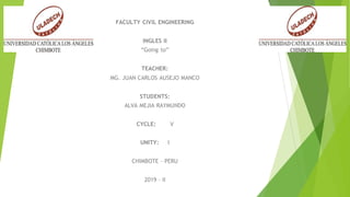 FACULTY CIVIL ENGINEERING
INGLES II
“Going to”
TEACHER:
MG. JUAN CARLOS AUSEJO MANCO
STUDENTS:
ALVA MEJIA RAYMUNDO
CYCLE: V
UNITY: I
CHIMBOTE – PERU
2019 - II
 