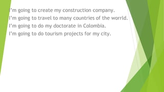 I’m going to create my construction company.
I’m going to travel to many countries of the worrld.
I’m going to do my doctorate in Colombia.
I’m going to do tourism projects for my city.