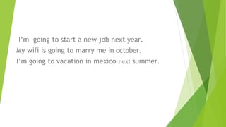 I’m going to start a new job next year.
My wifi is going to marry me in october.
I’m going to vacation in mexico next summer.