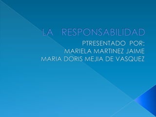 LA   RESPONSABILIDAD PTRESENTADO  POR: MARIELA MARTINEZ JAIME MARIA DORIS MEJIA DE VASQUEZ 