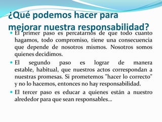 ¿Qué podemos hacer para
mejorar paso es percatarnos de que todo cuanto
 El primer
            nuestra responsabilidad?
  hagamos, todo compromiso, tiene una consecuencia
  que depende de nosotros mismos. Nosotros somos
  quienes decidimos.
 El    segundo     paso    es   lograr   de    manera
  estable, habitual, que nuestros actos correspondan a
  nuestras promesas. Si prometemos "hacer lo correcto"
  y no lo hacemos, entonces no hay responsabilidad.
 El tercer paso es educar a quienes están a nuestro
  alrededor para que sean responsables…
 
