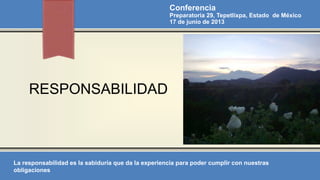 RESPONSABILIDAD
Conferencia
Preparatoria 29, Tepetlixpa, Estado de México
17 de junio de 2013
La responsabilidad es la sabiduría que da la experiencia para poder cumplir con nuestras
obligaciones
 
