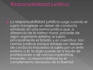  La responsabilidad jurídica surge cuando el
sujeto transgrede un deber de conducta
señalado en una norma jurídica que, a
diferencia de la norma moral, procede de
algún organismo externo al sujeto,
principalmente el Estado, y es coercitiva. Son
normas jurídicas porque establecen deberes
de conducta impuestos al sujeto por un ente
externo a él, la regla puede ser a través de
prohibiciones o de normas imperativas
inmorales. La responsabilidad es el
complemento necesario de la libertad
 