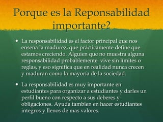 Porque es la Reponsabilidad
importante?
 La responsabilidad es el factor principal que nos
enseña la madurez, que prácticamente define que
estamos creciendo. Alguien que no muestra alguna
responsabilidad probablemente vive sin límites o
reglas, y eso significa que en realidad nunca crecen
y maduran como la mayoría de la sociedad.
 La responsabilidad es muy importante en
estudiantes para organizar a estudiantes y darles un
perfil bueno con respecto a sus deberes y
obligaciones. Ayuda tambien en hacer estudiantes
integros y llenos de mas valores.
 