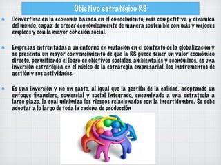 Objetivo estratégico RS
Convertirse en la economía basada en el conocimiento, más competitiva y dinámica
del mundo, capaz de crecer económicamente de manera sostenible con más y mejores
empleos y con la mayor cohesión social.
Empresas enfrentadas a un entorno en mutación en el contexto de la globalización y
se presenta un mayor convencimiento de que la RS puede tener un valor económico
directo, permitiendo el logro de objetivos sociales, ambientales y económicos, es una
inversión estratégica en el núcleo de la estrategia empresarial, los instrumentos de
gestión y sus actividades.
Es una inversión y no un gasto, al igual que la gestión de la calidad, adoptando un
enfoque ﬁnanciero, comercial y social integrado, encaminado a una estrategia a
largo plazo, la cual minimiza los riesgos relacionados con la incertidumbre. Se debe
adoptar a lo largo de toda la cadena de producción
 