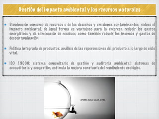 Gestión del impacto ambiental y los recursos naturales
Disminución consumo de recursos o de los desechos y emisiones contaminantes, reduce el
impacto ambiental, de igual forma es ventajoso para la empresa reducir los gastos
energéticos y de eliminación de residuos, como también reducir los insumos y gastos de
descontaminación.
Política integrada de productos: análisis de las repercusiones del producto a lo largo de ciclo
vital.
ISO 19000: sistema comunitario de gestión y auditoria ambiental: sistemas de
ecoauditoria y ecogestión, estimula la mejora constante del rendimiento ecológico.
 