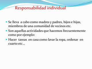 Responsabilidad individual
 Se lleva a cabo como madres y padres, hijos e hijas,
miembros de una comunidad de vecinos etc.
 Son aquellas actividades que hacemos frecuentemente
como por ejemplo:
 Hacer tareas en casa como lavar la ropa, ordenar en
cuarto etc…
 