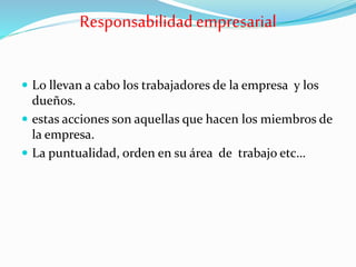 Responsabilidad empresarial
 Lo llevan a cabo los trabajadores de la empresa y los
dueños.
 estas acciones son aquellas que hacen los miembros de
la empresa.
 La puntualidad, orden en su área de trabajo etc…
 
