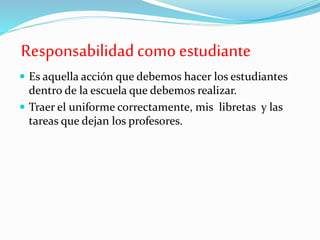 Responsabilidadcomo estudiante
 Es aquella acción que debemos hacer los estudiantes
dentro de la escuela que debemos realizar.
 Traer el uniforme correctamente, mis libretas y las
tareas que dejan los profesores.
 