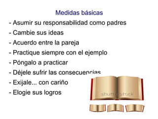 Medidas básicas
- Asumir su responsabilidad como padres
- Cambie sus ideas
- Acuerdo entre la pareja
- Practique siempre con el ejemplo
- Póngalo a practicar
- Déjele sufrir las consecuencias
- Exijale... con cariño
- Elogie sus logros
 