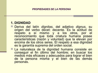 PROPIEDADES DE LA PERSONA
1. DIGNIDAD
 Deriva del latín dignitas, del adjetivo dignus, su
origen del verbo decet: decente. Es la actitud de
respeto a sí mismo y a los otros, por el
reconocimiento que toda criatura humana posee
características (razón y voluntad) que la elevan por
encima de los otros seres. El respeto a esa dignidad
es la garantía suprema del orden social.
 La naturaleza de la dignidad humana consiste en
conseguir el fin último del hombre; en buscar los
medios más eficaces y adecuados para lograr el bien
de la persona misma y el bien de las demás
personas.
 