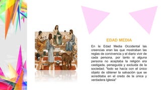 En la Edad Media Occidental las
creencias eran las que mostraban las
reglas de convivencia y el diario vivir de
cada persona, por tanto si alguna
persona no aceptaba la religión era
castigada, perseguida y excluida de la
sociedad; "todo se hacía con el único
objeto de obtener la salvación que se
acreditaba en el credo de la única y
verdadera Iglesia"
EDAD MEDIA
 