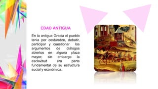 En la antigua Grecia el pueblo
tenia por costumbre, debatir,
participar y cuestionar los
argumentos de diálogos
abiertos en alguna plaza
mayor; sin embargo la
esclavitud era parte
fundamental de su estructura
social y económica.
EDAD ANTIGUA
 