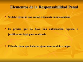 Elementos de la Responsabilidad Penal Se debe ejecutar una acción o incurrir en una omisión  Es preciso que no haya una autorización expresa o justificación legal para realizarla  El hecho tiene que haberse ejecutado con dolo o culpa.   