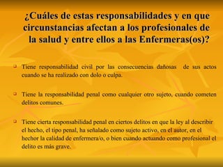 ¿Cuáles de estas responsabilidades y en que circunstancias afectan a los profesionales de la salud y entre ellos a las Enfermeras(os)? Tiene responsabilidad civil por las consecuencias dañosas  de sus actos cuando se ha realizado con dolo o culpa. Tiene la responsabilidad penal como cualquier otro sujeto, cuando cometen delitos comunes.  Tiene cierta responsabilidad penal en ciertos delitos en que la ley al describir el hecho, el tipo penal, ha señalado como sujeto activo, en el autor, en el hechor la calidad de enfermera/o, o bien cuando actuando como profesional el delito es más grave. 
