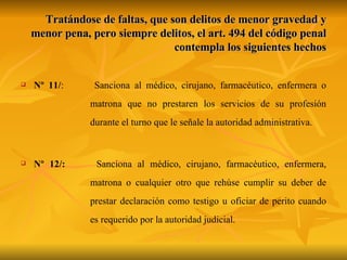 Tratándose de faltas, que son delitos de menor gravedad y menor pena, pero siempre delitos, el art. 494 del código penal contempla los siguientes hechos Nº 11/ :  Sanciona al médico, cirujano, farmacéutico, enfermera o  matrona que no prestaren los servicios de su profesión  durante el turno que le señale la autoridad administrativa. Nº 12/:   Sanciona al médico, cirujano, farmacéutico, enfermera,  matrona o cualquier otro que rehúse cumplir su deber de  prestar declaración como testigo u oficiar de perito cuando  es requerido por la autoridad judicial. 
