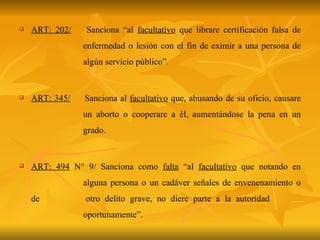 ART: 202/   Sanciona “al  facultativo  que librare certificación falsa de  enfermedad o lesión con el fin de eximir a una persona de  algún servicio público”. ART: 345/   Sanciona al  facultativo  que, abusando de su oficio, causare  un aborto o cooperare a él, aumentándose la pena en un  grado. ART: 494  N° 9/ Sanciona como  falta  “al  facultativo  que notando en  alguna persona o un cadáver señales de envenenamiento o de  otro delito grave, no diere parte a la autoridad  oportunamente”. 