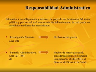 Responsabilidad Administrativa Infracción a las obligaciones y deberes, de parte de un funcionario del sector público y por lo cual será sancionado disciplinariamente, lo cual puede ser acreditado mediante dos mecanismos:  Investigación Sumaria.  Hechos menos graves (Art. 20) Sumario Administrativo.  Hechos de mayor gravedad, (Art.121-139) considerados por: Jefe superior de  la institución, el SEREMI o el  Director del Servicio de Salud. 