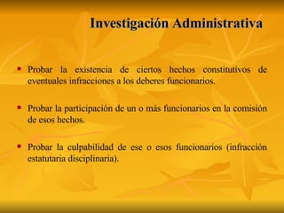 Investigación Administrativa   Probar la existencia de ciertos hechos constitutivos de eventuales infracciones a los deberes funcionarios. Probar la participación de un o más funcionarios en la comisión de esos hechos. Probar la culpabilidad de ese o esos funcionarios (infracción estatutaria disciplinaria). 